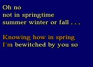 Oh no
not in springtime
summer winter or fall . . .

Knowing how in spring
I'm bewitched by you so