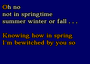 Oh no
not in springtime
summer winter or fall . . .

Knowing how in spring
I'm bewitched by you so