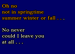 Oh no
not in springtime
summer winter or fall . . .

No never
could I leave you
at all . . .