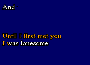 Until I first met you
I was lonesome