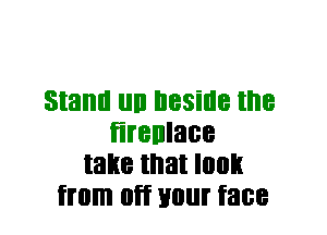 Stand llll beside the
firenlace
take that I003
from Off Hill face
