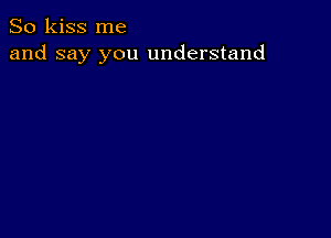 So kiss me
and say you understand