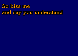 So kiss me
and say you understand