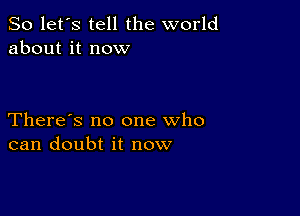 So let's tell the world
about it now

There's no one who
can doubt it now