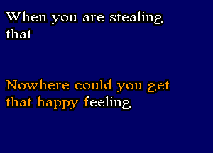 When you are stealing
that

Nowhere could you get
that happy feeling