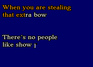 When you are stealing
that extra bow

There's no people
like show I