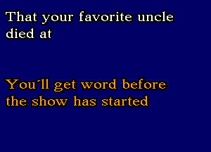 That your favorite uncle
died at

You'll get word before
the show has started