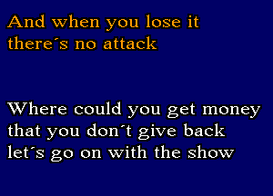 And when you lose it
there's no attack

Where could you get money
that you don't give back
let's go on with the show