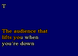 The audience that
lifts you when
you're down