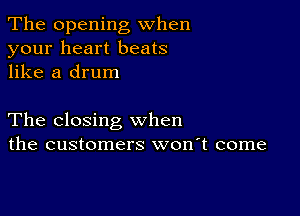 The opening when
your heart beats
like a drum

The closing when
the customers won't come