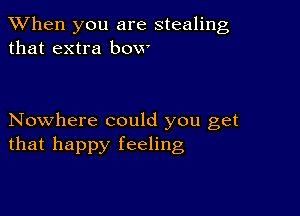 When you are stealing
that extra bow

Nowhere could you get
that happy feeling