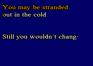 You may be stranded
out in the cold

Still you wouldn't chang'