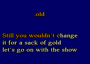 Still you wouldn't change
it for a sack of gold
let's go on with the show