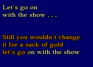 Let's go on
with the show .

Still you wouldn't change
it for a sack of gold
let's go on with the show