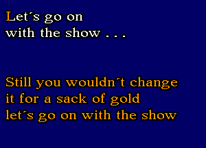 Let's go on
with the show .

Still you wouldn't change
it for a sack of gold
let's go on with the show