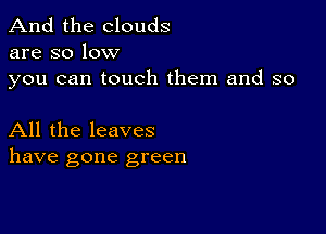 And the clouds
are so low

you can touch them and so

All the leaves
have gone green