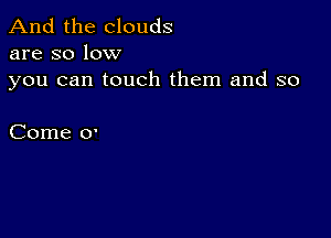 And the clouds
are so low

you can touch them and so

Come 0'