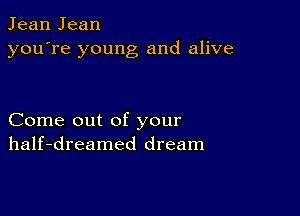 Jean Jean
you're young and alive

Come out of your
half-dreamed dream