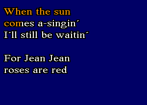 When the sun
comes a-singin'
I'll still be waitin'

For Jean Jean
roses are red