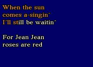 When the sun
comes a-singin'
I'll still be waitin'

For Jean Jean
roses are red