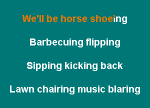 We'll be horse shoeing
Barbecuing nipping
Sipping kicking back

Lawn chairing music blaring