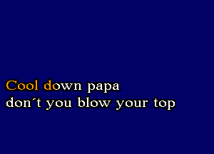 Cool down papa
don't you blow your top