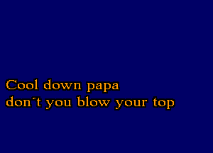 Cool down papa
don't you blow your top