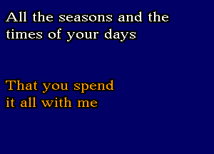 All the seasons and the
times of your days

That you spend
it all with me