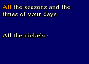 All the seasons and the
times of your days

All the nickels -