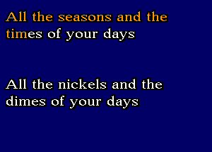 All the seasons and the
times of your days

All the nickels and the
dimes of your days