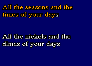 All the seasons and the
times of your days

All the nickels and the
dimes of your days