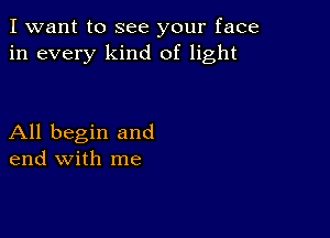 I want to see your face
in every kind of light

All begin and
end with me