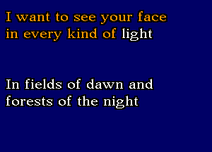 I want to see your face
in every kind of light

In fields of dawn and
forests of the night