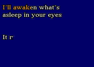 I'll awaken what's
asleep in your eyes