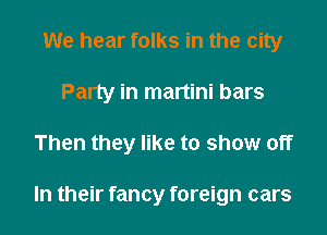 We hear folks in the city

Party in martini bars

Then they like to show off

In their fancy foreign cars