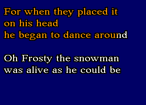 For When they placed it
on his head
he began to dance around

Oh Frosty the snowman
was alive as he could be