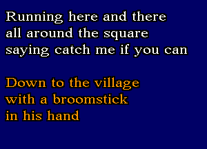 Running here and there
all around the square
saying catch me if you can

Down to the Village
with a broomstick

in his hand