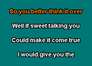 So you better think it over

Well if sweet talking you
Could make it come true

I would give you the