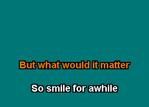But what would it matter

So smile for awhile