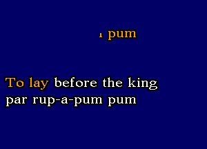 1 pum

To lay before the king
par rup-a-pum pum