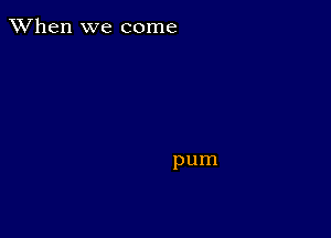 When we come