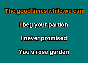 The good times while we can

I beg your pardon
I never promised

You a rose garden