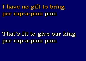 I have no gift to bring
par rup-a-pum pum

That's fit to give our king
par rup-a-pum pum