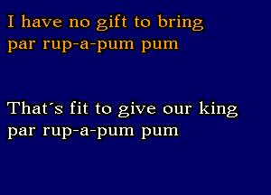 I have no gift to bring
par rup-a-pum pum

That's fit to give our king
par rup-a-pum pum