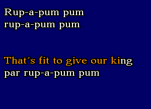 Rup-a-pum pum
rup-a-pum pum

That's fit to give our king
par rup-a-pum pum