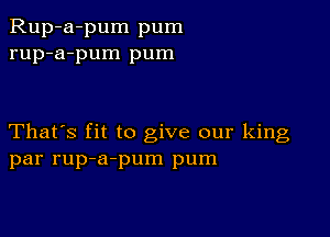 Rup-a-pum pum
rup-a-pum pum

That's fit to give our king
par rup-a-pum pum