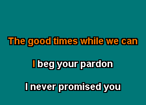 The good times while we can

lbeg your pardon

I never promised you