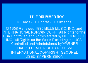 LITTLE DRUMMER BOY
K. Davis - H. Onoratl - H. Simeone

1958 Renewed1986 MILLS MUSIC, INC. and
INTERNATIONAL KORWIN CORP. All Rights forthe
USA Controlled and Administered by MILLS MUSIC

INC. All Rights forthe World Excluding the USA

Controlled and Administered by WARNER
CHAPPELL. ALL RIGHTS RESERVED.

INTERNATIONAL COPYRIGHT SECURED.
USED BY PERMISSION.