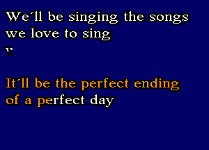 TWe'll be singing the songs
we love to sing

.

It ll be the perfect ending
of a perfect day