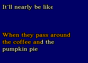 It'll nearly be like

XVhen they pass around
the coffee and the
pumpkin pie